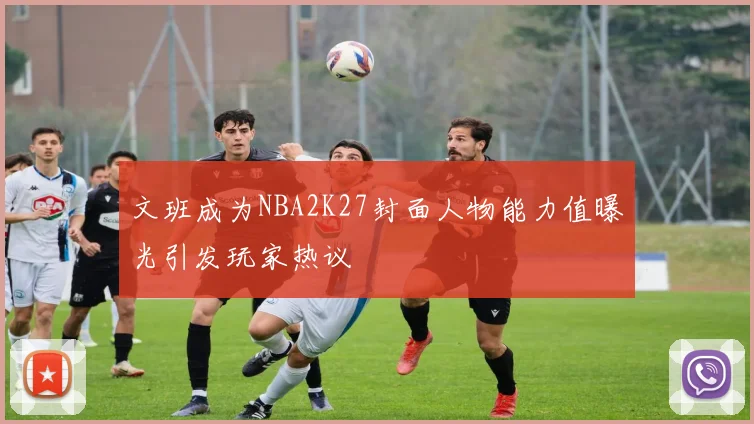 文班成为NBA2K27封面人物能力值曝光引发玩家热议